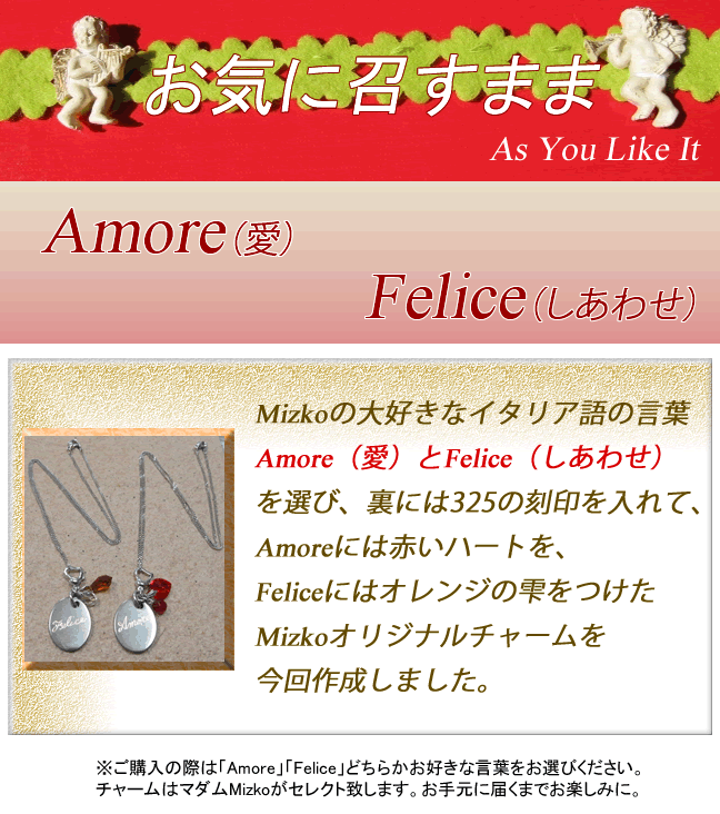 お気に召すまま-As You Like It-Mizkoの大好きなイタリア語の言葉、Amore（愛）とFelice（しあわせ）を選び、裏には325の刻印を入れて、Amoreには赤いハートを、Feliceにはオレンジの雫をつけたMizkoオリジナルチャームを今回作成しました。※ご購入の際は「Amore」「Felice」どちらかお好きな言葉をお選びください。チャームはマダムMizkoがセレクト致します。お手元に届くまでお楽しみに。