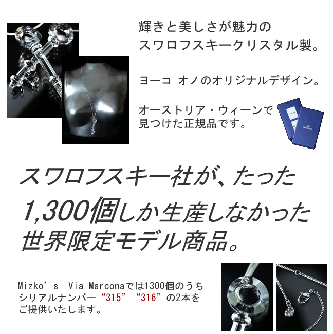 輝きと美しさが魅力のスワロフスキークリスタル製。ヨーコ オノのオリジナルデザイン。オーストリア・ウィーンで見つけた正規品です。スワロフスキー社が、たった1,300個しか生産しなかった世界限定モデル商品。Mizko’s　Via Marconaでは1300個のうちシリアルナンバー“315”“316”の2本をご提供いたします。